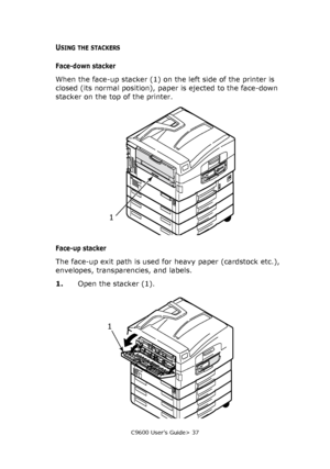 Page 37C9600 User’s Guide> 37
USING THE STACKERS
Face-down stacker
When the face-up stacker (1) on the left side of the printer is 
closed (its normal position), paper is ejected to the face-down 
stacker on the top of the printer.
Face-up stacker
The face-up exit path is used for heavy paper (cardstock etc.), 
envelopes, transparencies, and labels.
1.Open the stacker (1).
1
1
Downloaded From ManualsPrinter.com Manuals 