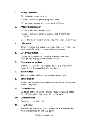 Page 40C9600 User’s Guide> 40
2. Ready indicator
On: indicates ready to print
Flashing: indicates processing print data
Off: indicates unable to receive data (offline)
3. Attention indicator
Off: indicates normal operation
Flashing: indicates error(s) present but printing can 
continue
On: indicates error(s) present and printing cannot continue
4. LCD panel
Displays status and setup information for the printer and 
user help information in your chosen language
5. Up-arrow button
Enters menu mode and enables...