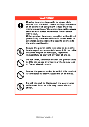 Page 7C9600 User’s Guide> 7
WARNING!
If using an extension cable or power strip 
ensure that the total current rating (amperes) 
of all connected equipment is less than the 
maximum rating of the extension cable, power 
strip or wall outlet. Otherwise fire or shock 
may occur.
If this product is already supplied with a fitted 
power strip then NO additional power strip or 
extension cable should be used to connect to 
the mains wall outlet.
Ensure the power cable is routed so as not to 
be damaged or cause a...