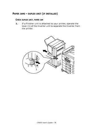 Page 78C9600 User’s Guide> 78
PAPER JAMS – DUPLEX UNIT (IF INSTALLED)
CHECK DUPLEX UNIT, PAPER JAM
1.If a Finisher unit is attached to your printer, operate the 
lever (1) of the Inverter unit to separate the Inverter from 
the printer.
1
Downloaded From ManualsPrinter.com Manuals 