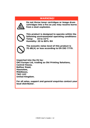 Page 12C9600 User’s Guide> 12
WARNING!
Do not throw toner cartridges or image drum 
cartridges into a fire as you may receive burns 
from a dust explosion.
This product is designed to operate within the 
following environmental operating conditions:
Temp:      10 to 32°C
Humidity: 20 to 80% RH
The acoustic noise level of this product is 
70 dB(A) or less according to EN ISO 7779.
Imported into the EU by:
OKI Europe Ltd, trading as Oki Printing Solutions,
Central House,
Balfour Road,
Hounslow,
Middlesex,
TW3...