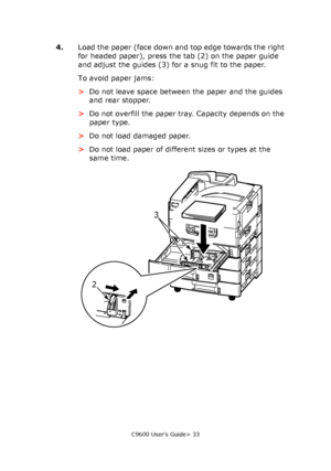 Page 33C9600 User’s Guide> 33
4.Load the paper (face down and top edge towards the right 
for headed paper), press the tab (2) on the paper guide 
and adjust the guides (3) for a snug fit to the paper.
To avoid paper jams:
>Do not leave space between the paper and the guides 
and rear stopper.
>Do not overfill the paper tray. Capacity depends on the 
paper type.
>Do not load damaged paper.
>Do not load paper of different sizes or types at the 
same time.
23
Downloaded From ManualsPrinter.com Manuals 