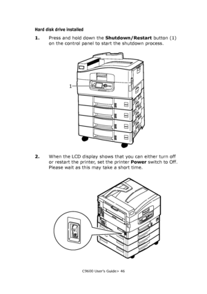 Page 46C9600 User’s Guide> 46
Hard disk drive installed
1.Press and hold down the Shutdown/Restart button (1) 
on the control panel to start the shutdown process.
2.When the LCD display shows that you can either turn off 
or restart the printer, set the printer Power switch to Off. 
Please wait as this may take a short time.
1
Downloaded From ManualsPrinter.com Manuals 