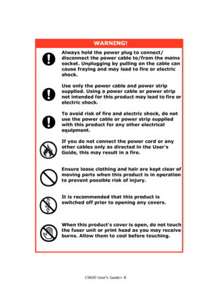 Page 8C9600 User’s Guide> 8
WARNING!
Always hold the power plug to connect/
disconnect the power cable to/from the mains 
socket. Unplugging by pulling on the cable can 
cause fraying and may lead to fire or electric 
shock.
Use only the power cable and power strip 
supplied. Using a power cable or power strip 
not intended for this product may lead to fire or 
electric shock.
To avoid risk of fire and electric shock, do not 
use the power cable or power strip supplied 
with this product for any other...