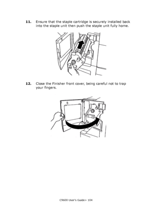 Page 104C9600 User’s Guide> 104
11.Ensure that the staple cartridge is securely installed back 
into the staple unit then push the staple unit fully home.
12.Close the Finisher front cover, being careful not to trap 
your fingers.
Downloaded From ManualsPrinter.com Manuals 