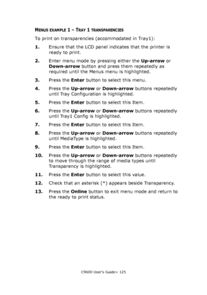 Page 125C9600 User’s Guide> 125
MENUS EXAMPLE 1 – TRAY 1 TRANSPARENCIES
To print on transparencies (accommodated in Tray1):
1.Ensure that the LCD panel indicates that the printer is 
ready to print.
2.Enter menu mode by pressing either the Up-arrow or 
Down-arrow button and press them repeatedly as 
required until the Menus menu is highlighted.
3.Press the Enter button to select this menu.
4.Press the Up-arrow or Down-arrow buttons repeatedly 
until Tray Configuration is highlighted.
5.Press the Enter button to...