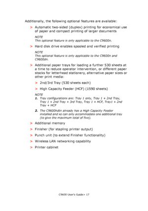 Page 17C9600 User’s Guide> 17
Additionally, the following optional features are available:
>Automatic two-sided (duplex) printing for economical use 
of paper and compact printing of larger documents
NOTE
This optional feature is only applicable to the C9600n.
>Hard disk drive enables spooled and verified printing
NOTE
This optional feature is only applicable to the C9600n and 
C9600dn.
>Additional paper trays for loading a further 530 sheets at 
a time to reduce operator intervention, or different paper...
