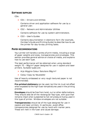 Page 28C9600 User’s Guide> 28
SOFTWARE SUPPLIED
CDs:
>CD1 – Drivers and Utilities
Contains driver and application software for use by a 
general user.
>CD2 – Network and Administrator Utilities
Contains software for use by system administrators.
>CD3 – User’s Guides
Contains documentation in electronic form (for example, 
the User’s Guide and Printing Guide) to describe how to use 
the printer for day-to-day printing tasks.
PAPER RECOMMENDATIONS
Your printer will handle a variety of print media, including a...