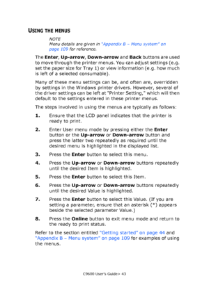 Page 43C9600 User’s Guide> 43
USING THE MENUS
NOTE
Menu details are given in “Appendix B – Menu system” on 
page 109 for reference.
The Enter, Up-arrow, Down-arrow and Back buttons are used 
to move through the printer menus. You can adjust settings (e.g. 
set the paper size for Tray 1) or view information (e.g. how much 
is left of a selected consumable).
Many of these menu settings can be, and often are, overridden 
by settings in the Windows printer drivers. However, several of 
the driver settings can be...