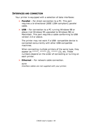 Page 49C9600 User’s Guide> 49
INTERFACES AND CONNECTION
Your printer is equipped with a selection of data interfaces:
>Parallel – For direct connection to a PC. This port 
requires a bi-directional (IEEE 1284 compliant) parallel 
cable.
>USB – For connection to a PC running Windows 98 or 
above (not Windows 95 upgraded to Windows 98) or 
Macintosh. This port requires a cable conforming to USB 
version 2.0 or above.
The printer may not work if a USB- compatible device is 
connected concurrently with other...