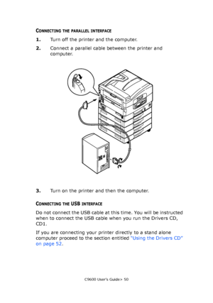 Page 50C9600 User’s Guide> 50
CONNECTING THE PARALLEL INTERFACE
1.Turn off the printer and the computer.
2.Connect a parallel cable between the printer and 
computer.
3.Turn on the printer and then the computer.
CONNECTING THE USB INTERFACE
Do not connect the USB cable at this time. You will be instructed 
when to connect the USB cable when you run the Drivers CD, 
CD1.
If you are connecting your printer directly to a stand alone 
computer proceed to the section entitled “Using the Drivers CD” 
on page 52....