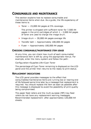 Page 54C9600 User’s Guide> 54
CONSUMABLES AND MAINTENANCE
This section explains how to replace consumable and 
maintenance items when due. As a guide, the life expectancy of 
these items is:
>Toner — 15,000 A4 pages at 5% coverage.
The printer is shipped with sufficient toner for 7,500 A4 
pages in the print cartridges of which 1 – 2,000 A4 pages 
of toner are used to charge the image drum.
>Image drum — 30,000 A4 pages average life
>Transfer belt — Approximately 100,000 A4 pages
>Fuser — Approximately 100,000...