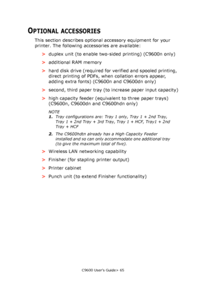 Page 65C9600 User’s Guide> 65
OPTIONAL ACCESSORIES
This section describes optional accessory equipment for your 
printer. The following accessories are available:
>duplex unit (to enable two-sided printing) (C9600n only)
>additional RAM memory
>hard disk drive (required for verified and spooled printing, 
direct printing of PDFs, when collation errors appear, 
adding extra fonts) (C9600n and C9600dn only)
>second, third paper tray (to increase paper input capacity)
>high capacity feeder (equivalent to three...