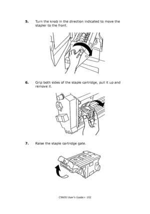 Page 102C9600 User’s Guide> 102
5.Turn the knob in the direction indicated to move the 
stapler to the front.
6.Grip both sides of the staple cartridge, pull it up and 
remove it.
7.Raise the staple cartridge gate.
Downloaded From ManualsPrinter.com Manuals 