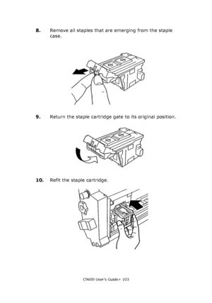 Page 103C9600 User’s Guide> 103
8.Remove all staples that are emerging from the staple 
case.
9.Return the staple cartridge gate to its original position.
10.Refit the staple cartridge.
Downloaded From ManualsPrinter.com Manuals 