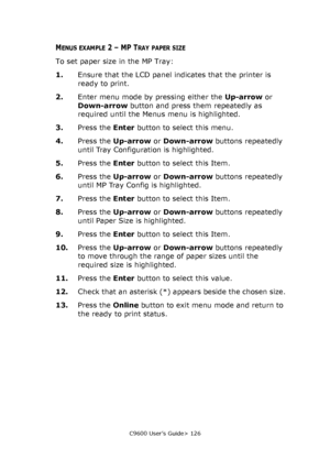 Page 126C9600 User’s Guide> 126
MENUS EXAMPLE 2 – MP TRAY PAPER SIZE
To set paper size in the MP Tray:
1.Ensure that the LCD panel indicates that the printer is 
ready to print.
2.Enter menu mode by pressing either the Up-arrow or 
Down-arrow button and press them repeatedly as 
required until the Menus menu is highlighted.
3.Press the Enter button to select this menu.
4.Press the Up-arrow or Down-arrow buttons repeatedly 
until Tray Configuration is highlighted.
5.Press the Enter button to select this Item....