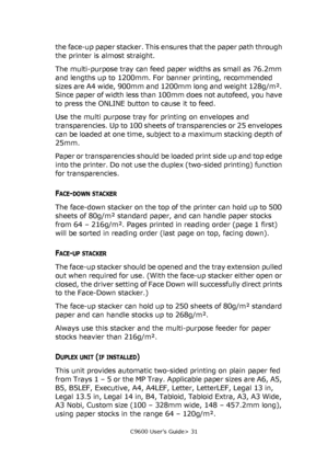 Page 31C9600 User’s Guide> 31
the face-up paper stacker. This ensures that the paper path through 
the printer is almost straight.
The multi-purpose tray can feed paper widths as small as 76.2mm 
and lengths up to 1200mm. For banner printing, recommended 
sizes are A4 wide, 900mm and 1200mm long and weight 128g/m². 
Since paper of width less than 100mm does not autofeed, you have 
to press the ONLINE button to cause it to feed.
Use the multi purpose tray for printing on envelopes and 
transparencies. Up to 100...