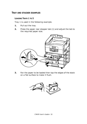 Page 32C9600 User’s Guide> 32
TRAY AND STACKER EXAMPLES
LOADING TRAYS 1 TO 5
Tray 1 is used in the following example.
1.Pull out the tray.
2.Press the paper rear stopper tab (1) and adjust the tab to 
the required paper size.
3.Fan the paper to be loaded then tap the edges of the stack 
on a flat surface to make it flush.
1
Downloaded From ManualsPrinter.com Manuals 