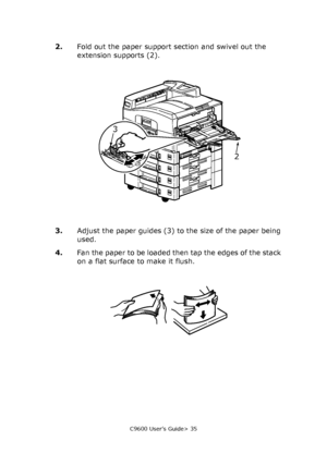 Page 35C9600 User’s Guide> 35
2.Fold out the paper support section and swivel out the 
extension supports (2).
3.Adjust the paper guides (3) to the size of the paper being 
used.
4.Fan the paper to be loaded then tap the edges of the stack 
on a flat surface to make it flush.
2
3
Downloaded From ManualsPrinter.com Manuals 