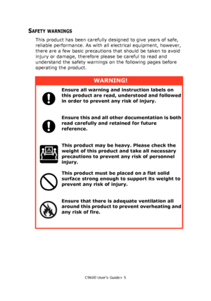 Page 5C9600 User’s Guide> 5
SAFETY WARNINGS
This product has been carefully designed to give years of safe, 
reliable performance. As with all electrical equipment, however, 
there are a few basic precautions that should be taken to avoid 
injury or damage, therefore please be careful to read and 
understand the safety warnings on the following pages before 
operating the product.
WARNING!
Ensure all warning and instruction labels on 
this product are read, understood and followed 
in order to prevent any risk...