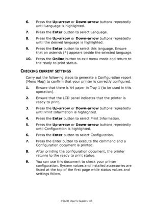 Page 48C9600 User’s Guide> 48
6.Press the Up-arrow or Down-arrow buttons repeatedly 
until Language is highlighted.
7.Press the Enter button to select Language.
8.Press the Up-arrow or Down-arrow buttons repeatedly 
until the desired language is highlighted.
9.Press the Enter button to select this language. Ensure 
that an asterisk (*) appears beside the selected language.
10.Press the Online button to exit menu mode and return to 
the ready to print status.
CHECKING CURRENT SETTINGS
Carry out the following...