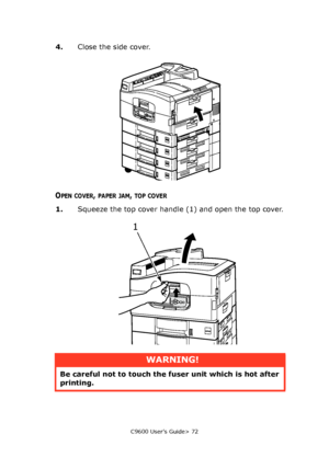 Page 72C9600 User’s Guide> 72
4.Close the side cover.
OPEN COVER, PAPER JAM, TOP COVER
1.Squeeze the top cover handle (1) and open the top cover.
1
WARNING!
Be careful not to touch the fuser unit which is hot after 
printing.
Downloaded From ManualsPrinter.com Manuals 