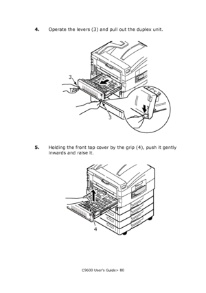 Page 80C9600 User’s Guide> 80
4.Operate the levers (3) and pull out the duplex unit.
5.Holding the front top cover by the grip (4), push it gently 
inwards and raise it.
3
3
4
Downloaded From ManualsPrinter.com Manuals 