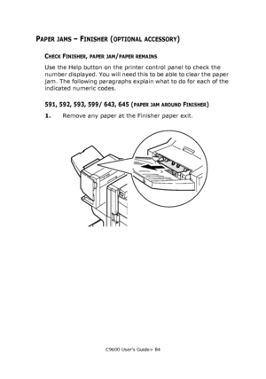 Page 84C9600 User’s Guide> 84
PAPER JAMS – FINISHER (OPTIONAL ACCESSORY)
CHECK FINISHER, PAPER JAM/PAPER REMAINS
Use the Help button on the printer control panel to check the 
number displayed. You will need this to be able to clear the paper 
jam. The following paragraphs explain what to do for each of the 
indicated numeric codes.
591, 592, 593, 599/ 643, 645 (PAPER JAM AROUND FINISHER)
1.Remove any paper at the Finisher paper exit.
Downloaded From ManualsPrinter.com Manuals 