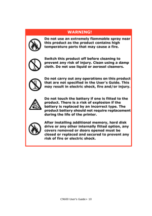 Page 10C9600 User’s Guide> 10
WARNING!
Do not use an extremely flammable spray near 
this product as the product contains high 
temperature parts that may cause a fire.
Switch this product off before cleaning to 
prevent any risk of injury. Clean using a damp 
cloth. Do not use liquid or aerosol cleaners.
Do not carry out any operations on this product 
that are not specified in the Users Guide. This 
may result in electric shock, fire and/or injury.
Do not touch the battery if one is fitted to the 
product....