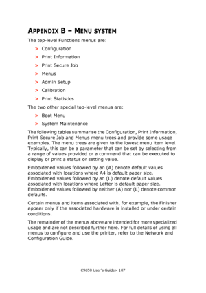 Page 107C9650 User’s Guide> 107
APPENDIX B – MENU SYSTEM
The top-level Functions menus are: 
>Configuration
>Print Information
>Print Secure Job
>Menus
>Admin Setup
>Calibration
>Print Statistics
The two other special top-level menus are:
>Boot Menu
>System Maintenance
The following tables summarise the Configuration, Print Information, 
Print Secure Job and Menus menu trees and provide some usage 
examples. The menu trees are given to the lowest menu item level. 
Typically, this can be a parameter that can be...