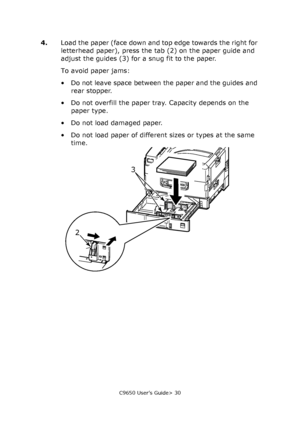 Page 30C9650 User’s Guide> 30
4.Load the paper (face down and top edge towards the right for 
letterhead paper), press the tab (2) on the paper guide and 
adjust the guides (3) for a snug fit to the paper.
To avoid paper jams:
• Do not leave space between the paper and the guides and 
rear stopper.
• Do not overfill the paper tray. Capacity depends on the 
paper type.
• Do not load damaged paper.
• Do not load paper of different sizes or types at the same 
time.
23
Downloaded From ManualsPrinter.com Manuals 