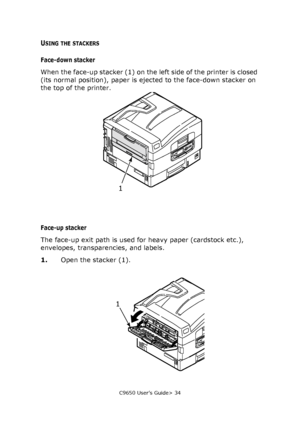 Page 34C9650 User’s Guide> 34
USING THE STACKERS
Face-down stacker
When the face-up stacker (1) on the left side of the printer is closed 
(its normal position), paper is ejected to the face-down stacker on 
the top of the printer.
Face-up stacker
The face-up exit path is used for heavy paper (cardstock etc.), 
envelopes, transparencies, and labels.
1.Open the stacker (1).
1
1
Downloaded From ManualsPrinter.com Manuals 