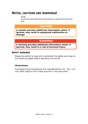 Page 6C9650 User’s Guide> 6
NOTES, CAUTIONS AND WARNINGS!
NOTE
A note provides additional information to supplement the main 
text.
SAFETY WARNINGS
Please be careful to read and understand the safety warnings on 
the following pages before operating the printer.
Illustrations
Illustrations and components are representative only. Your unit 
may differ slightly from those pictured in this document.
CAUTION!
A caution provides additional information which, if 
ignored, may result in equipment malfunction or...