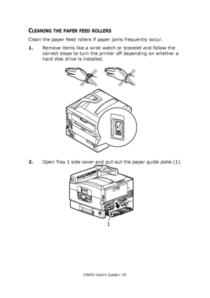 Page 55C9650 User’s Guide> 55
CLEANING THE PAPER FEED ROLLERS
Clean the paper feed rollers if paper jams frequently occur.
1.Remove items like a wrist watch or bracelet and follow the 
correct steps to turn the printer off depending on whether a 
hard disk drive is installed.
2.Open Tray 1 side cover and pull out the paper guide plate (1).
1
Downloaded From ManualsPrinter.com Manuals 