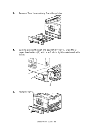 Page 56C9650 User’s Guide> 56
3.Remove Tray 1 completely from the printer.
4.Gaining access through the gap left by Tray 1, wipe the 3 
paper feed rollers (2) with a soft cloth lightly moistened with 
water.
5.Replace Tray 1.
2
Downloaded From ManualsPrinter.com Manuals 