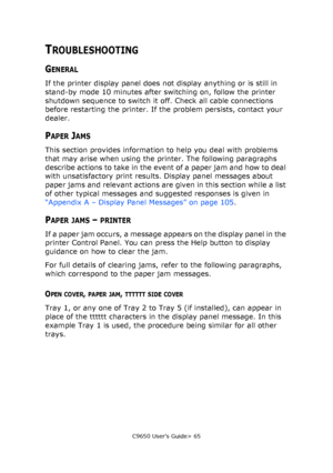 Page 65C9650 User’s Guide> 65
TROUBLESHOOTING
GENERAL
If the printer display panel does not display anything or is still in 
stand-by mode 10 minutes after switching on, follow the printer 
shutdown sequence to switch it off. Check all cable connections 
before restarting the printer. If the problem persists, contact your 
dealer.
PAPER JAMS
This section provides information to help you deal with problems 
that may arise when using the printer. The following paragraphs 
describe actions to take in the event of...