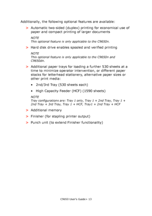 Page 13C9650 User’s Guide> 13
Additionally, the following optional features are available:
>Automatic two-sided (duplex) printing for economical use of 
paper and compact printing of larger documents
NOTE
This optional feature is only applicable to the C9650n.
>Hard disk drive enables spooled and verified printing
NOTE
This optional feature is only applicable to the C9650n and 
C9650dn.
>Additional paper trays for loading a further 530 sheets at a 
time to minimize operator intervention, or different paper...