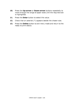 Page 126C9650 User’s Guide> 126
10.Press the Up-arrow or Down-arrow buttons repeatedly to 
move through the range of paper sizes until the required size 
is highlighted.
11.Press the Enter button to select this value.
12.Check that an asterisk (*) appears beside the chosen size.
13.Press the Online button to exit menu mode and return to the 
ready to print status.
Downloaded From ManualsPrinter.com Manuals 