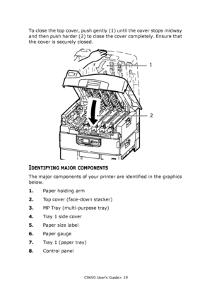 Page 19C9650 User’s Guide> 19
To close the top cover, push gently (1) until the cover stops midway 
and then push harder (2) to close the cover completely. Ensure that 
the cover is securely closed.
IDENTIFYING MAJOR COMPONENTS
The major components of your printer are identified in the graphics 
below.
1.Paper holding arm
2.Top cover (face-down stacker)
3.MP Tray (multi-purpose tray)
4.Tray 1 side cover
5.Paper size label
6.Paper gauge
7.Tray 1 (paper tray)
8.Control panel
1
2
Downloaded From ManualsPrinter.com...