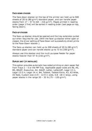 Page 28C9650 User’s Guide> 28
FACE-DOWN STACKER
The face-down stacker on the top of the printer can hold up to 500 
sheets of 20 lb (80 g/m²) standard paper, and can handle paper 
stocks from 17 – 57 lb (64 – 216 g/m²). Pages printed in reading 
order (page  1 first) will be sorted in reading order (last page on top, 
facing down).
FACE-UP STACKER
The face-up stacker should be opened and the tray extension pulled 
out when required for use. (With the face-up stacker either open or 
closed, the driver setting of...