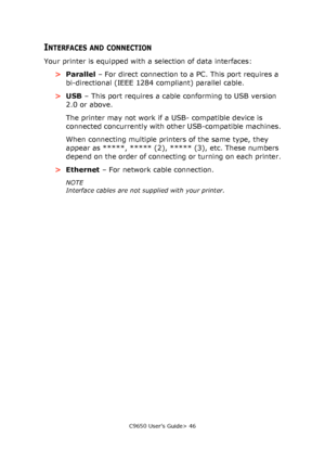 Page 46C9650 User’s Guide> 46
INTERFACES AND CONNECTION
Your printer is equipped with a selection of data interfaces:
>Parallel – For direct connection to a PC. This port requires a 
bi-directional (IEEE 1284 compliant) parallel cable.
>USB – This port requires a cable conforming to USB version 
2.0 or above.
The printer may not work if a USB- compatible device is 
connected concurrently with other USB-compatible machines.
When connecting multiple printers of the same type, they 
appear as *****, ***** (2),...
