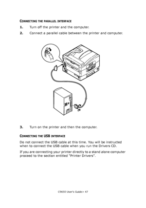 Page 47C9650 User’s Guide> 47
CONNECTING THE PARALLEL INTERFACE
1.Turn off the printer and the computer.
2.Connect a parallel cable between the printer and computer.
3.Turn on the printer and then the computer.
CONNECTING THE USB INTERFACE
Do not connect the USB cable at this time. You will be instructed 
when to connect the USB cable when you run the Drivers CD.
If you are connecting your printer directly to a stand alone computer 
proceed to the section entitled “Printer Drivers”.
Downloaded From...