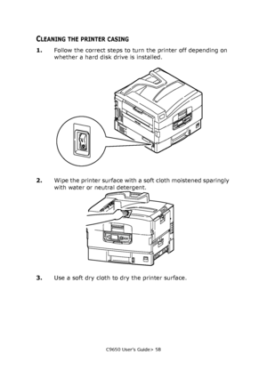 Page 58C9650 User’s Guide> 58
CLEANING THE PRINTER CASING
1.Follow the correct steps to turn the printer off depending on 
whether a hard disk drive is installed.
2.Wipe the printer surface with a soft cloth moistened sparingly 
with water or neutral detergent.
3.Use a soft dry cloth to dry the printer surface.
Downloaded From ManualsPrinter.com Manuals 