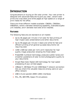 Page 12C9650 User’s Guide> 12
INTRODUCTION
Congratulations on buying an Oki color printer. Your new printer is 
designed with advanced features to give you clear, vibrant color 
prints and crisp black and white pages at high speed on a range of 
print media for the office.
There are three different models available: C9650n, C9650dn, 
C9650hdn, where n denotes networking capability, d denotes duplex 
unit installed, and h denotes hard disk drive installed.
FEATURES
The following features are standard on all...