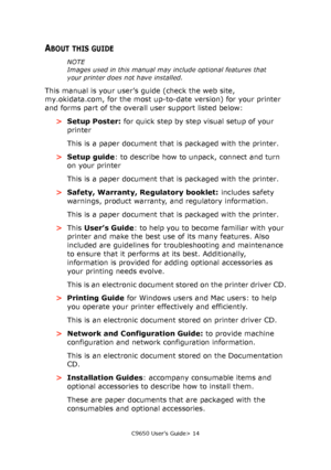 Page 14C9650 User’s Guide> 14
ABOUT THIS GUIDE
NOTE
Images used in this manual may include optional features that 
your printer does not have installed.
This manual is your user’s guide (check the web site, 
my.okidata.com, for the most up-to-date version) for your printer 
and forms part of the overall user support listed below:
>Setup Poster: for quick step by step visual setup of your 
printer
This is a paper document that is packaged with the printer.
>Setup guide: to describe how to unpack, connect and...