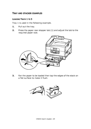 Page 29C9650 User’s Guide> 29
TRAY AND STACKER EXAMPLES
LOADING TRAYS 1 TO 5
Tray 1 is used in the following example.
1.Pull out the tray.
2.Press the paper rear stopper tab (1) and adjust the tab to the 
required paper size.
3.Fan the paper to be loaded then tap the edges of the stack on 
a flat surface to make it flush.
1
Downloaded From ManualsPrinter.com Manuals 