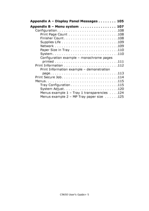 Page 5C9650 User’s Guide> 5
Appendix A – Display Panel Messages . . . . . . . .  105
Appendix B – Menu system  . . . . . . . . . . . . . . . .  107
Configuration . . . . . . . . . . . . . . . . . . . . . . . . . . .108
Print Page Count  . . . . . . . . . . . . . . . . . . . . . .108
Finisher Count . . . . . . . . . . . . . . . . . . . . . . . .108
Supplies Life . . . . . . . . . . . . . . . . . . . . . . . . .109
Network . . . . . . . . . . . . . . . . . . . . . . . . . . . .109
Paper Size in Tray  . . . . . ....