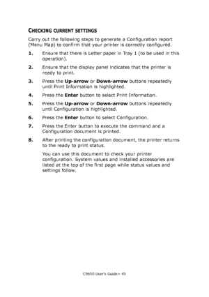 Page 45C9650 User’s Guide> 45
CHECKING CURRENT SETTINGS
Carry out the following steps to generate a Configuration report 
(Menu Map) to confirm that your printer is correctly configured.
1.Ensure that there is Letter paper in Tray 1 (to be used in this 
operation).
2.Ensure that the display panel indicates that the printer is 
ready to print.
3.Press the Up-arrow or Down-arrow buttons repeatedly 
until Print Information is highlighted.
4.Press the Enter button to select Print Information.
5.Press the Up-arrow...