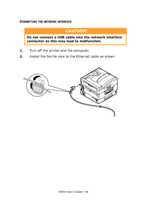 Page 48C9650 User’s Guide> 48
CONNECTING THE NETWORK INTERFACE
1.Turn off the printer and the computer.
2.Install the Ferrite core to the Ethernet cable as shown.
CAUTION!
Do not connect a USB cable into the network interface 
connector as this may lead to malfunction.
Downloaded From ManualsPrinter.com Manuals 