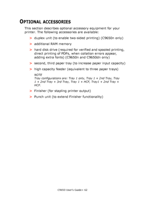 Page 62C9650 User’s Guide> 62
OPTIONAL ACCESSORIES
This section describes optional accessory equipment for your 
printer. The following accessories are available:
>duplex unit (to enable two-sided printing) (C9650n only)
>additional RAM memory
>hard disk drive (required for verified and spooled printing, 
direct printing of PDFs, when collation errors appear, 
adding extra fonts) (C9650n and C9650dn only)
>second, third paper tray (to increase paper input capacity)
>high capacity feeder (equivalent to three...